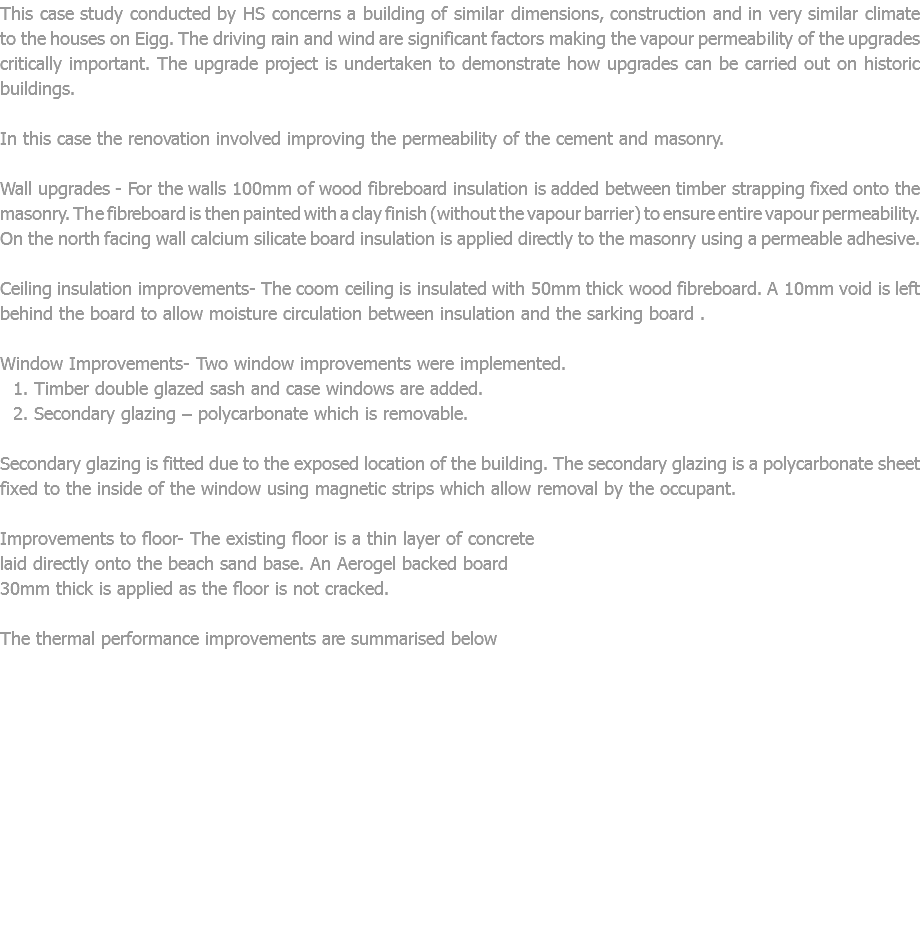 This case study conducted by HS concerns a building of similar dimensions, construction and in very similar climate to the houses on Eigg. The driving rain and wind are significant factors making the vapour permeability of the upgrades critically important. The upgrade project is undertaken to demonstrate how upgrades can be carried out on historic buildings. In this case the renovation involved improving the permeability of the cement and masonry. Wall upgrades - For the walls 100mm of wood fibreboard insulation is added between timber strapping fixed onto the masonry. The fibreboard is then painted with a clay finish (without the vapour barrier) to ensure entire vapour permeability. On the north facing wall calcium silicate board insulation is applied directly to the masonry using a permeable adhesive. Ceiling insulation improvements- The coom ceiling is insulated with 50mm thick wood fibreboard. A 10mm void is left behind the board to allow moisture circulation between insulation and the sarking board . Window Improvements- Two window improvements were implemented. Timber double glazed sash and case windows are added. Secondary glazing – polycarbonate which is removable. Secondary glazing is fitted due to the exposed location of the building. The secondary glazing is a polycarbonate sheet fixed to the inside of the window using magnetic strips which allow removal by the occupant. Improvements to floor- The existing floor is a thin layer of concrete laid directly onto the beach sand base. An Aerogel backed board 30mm thick is applied as the floor is not cracked. The thermal performance improvements are summarised below 