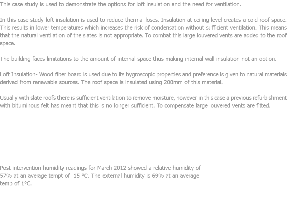 This case study is used to demonstrate the options for loft insulation and the need for ventilation. In this case study loft insulation is used to reduce thermal loses. Insulation at ceiling level creates a cold roof space. This results in lower temperatures which increases the risk of condensation without sufficient ventilation. This means that the natural ventilation of the slates is not appropriate. To combat this large louvered vents are added to the roof space. The building faces limitations to the amount of internal space thus making internal wall insulation not an option. Loft Insulation- Wood fiber board is used due to its hygroscopic properties and preference is given to natural materials derived from renewable sources. The roof space is insulated using 200mm of this material. Usually with slate roofs there is sufficient ventilation to remove moisture, however in this case a previous refurbishment with bituminous felt has meant that this is no longer sufficient. To compensate large louvered vents are fitted. Post intervention humidity readings for March 2012 showed a relative humidity of 57% at an average tempt of 15 °C. The external humidity is 69% at an average temp of 1°C. 